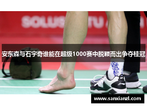 安东森与石宇奇谁能在超级1000赛中脱颖而出争夺桂冠