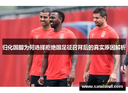 归化国脚为何选择拒绝国足征召背后的真实原因解析