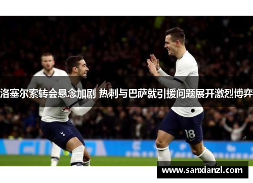 洛塞尔索转会悬念加剧 热刺与巴萨就引援问题展开激烈博弈