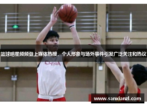 篮球明星频频登上媒体热搜，个人形象与场外事件引发广泛关注和热议