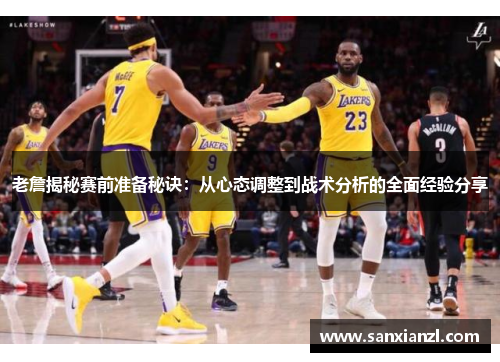 老詹揭秘赛前准备秘诀：从心态调整到战术分析的全面经验分享